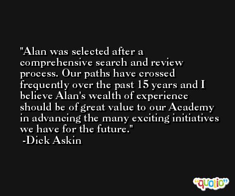 Alan was selected after a comprehensive search and review process. Our paths have crossed frequently over the past 15 years and I believe Alan's wealth of experience should be of great value to our Academy in advancing the many exciting initiatives we have for the future. -Dick Askin