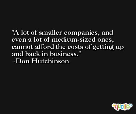 A lot of smaller companies, and even a lot of medium-sized ones, cannot afford the costs of getting up and back in business. -Don Hutchinson