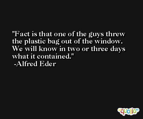 Fact is that one of the guys threw the plastic bag out of the window. We will know in two or three days what it contained. -Alfred Eder