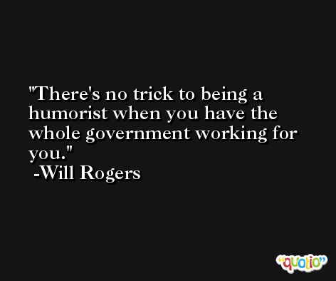 There's no trick to being a humorist when you have the whole government working for you. -Will Rogers