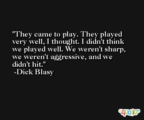 They came to play. They played very well, I thought. I didn't think we played well. We weren't sharp, we weren't aggressive, and we didn't hit. -Dick Blasy