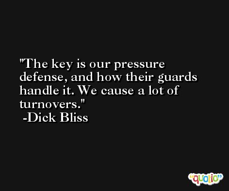 The key is our pressure defense, and how their guards handle it. We cause a lot of turnovers. -Dick Bliss