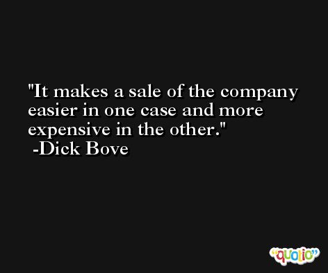 It makes a sale of the company easier in one case and more expensive in the other. -Dick Bove