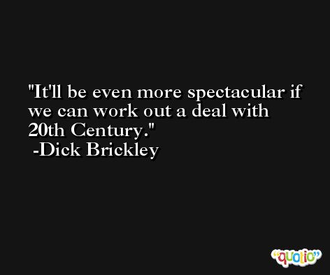 It'll be even more spectacular if we can work out a deal with 20th Century. -Dick Brickley