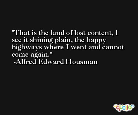 That is the land of lost content, I see it shining plain, the happy highways where I went and cannot come again. -Alfred Edward Housman