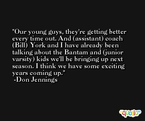 Our young guys, they're getting better every time out. And (assistant) coach (Bill) York and I have already been talking about the Bantam and (junior varsity) kids we'll be bringing up next season. I think we have some exciting years coming up. -Don Jennings