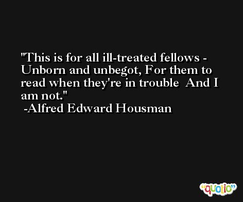 This is for all ill-treated fellows - Unborn and unbegot, For them to read when they're in trouble  And I am not. -Alfred Edward Housman