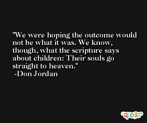 We were hoping the outcome would not be what it was. We know, though, what the scripture says about children: Their souls go straight to heaven. -Don Jordan