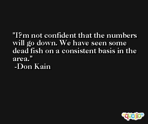 I?m not confident that the numbers will go down. We have seen some dead fish on a consistent basis in the area. -Don Kain