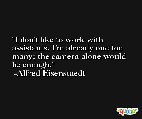 I don't like to work with assistants. I'm already one too many; the camera alone would be enough. -Alfred Eisenstaedt