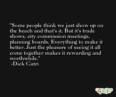 Some people think we just show up on the beach and that's it. But it's trade shows, city commission meetings, planning boards. Everything to make it better. Just the pleasure of seeing it all come together makes it rewarding and worthwhile. -Dick Catri