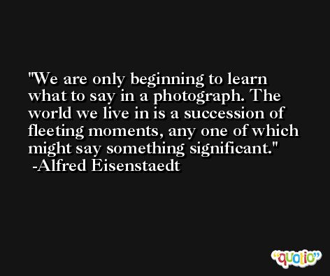 We are only beginning to learn what to say in a photograph. The world we live in is a succession of fleeting moments, any one of which might say something significant. -Alfred Eisenstaedt