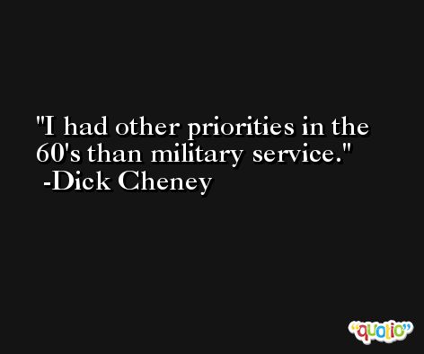 I had other priorities in the 60's than military service. -Dick Cheney