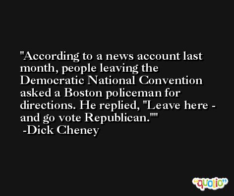 According to a news account last month, people leaving the Democratic National Convention asked a Boston policeman for directions. He replied, 'Leave here - and go vote Republican.' -Dick Cheney