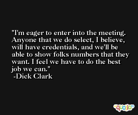 I'm eager to enter into the meeting. Anyone that we do select, I believe, will have credentials, and we'll be able to show folks numbers that they want. I feel we have to do the best job we can. -Dick Clark