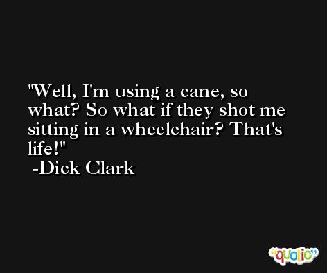 Well, I'm using a cane, so what? So what if they shot me sitting in a wheelchair? That's life! -Dick Clark