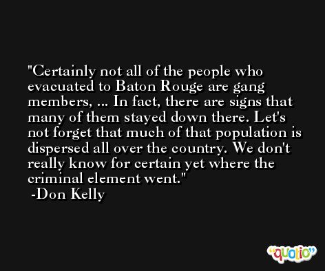 Certainly not all of the people who evacuated to Baton Rouge are gang members, ... In fact, there are signs that many of them stayed down there. Let's not forget that much of that population is dispersed all over the country. We don't really know for certain yet where the criminal element went. -Don Kelly