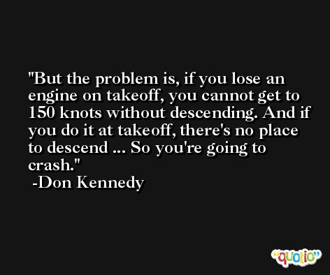 But the problem is, if you lose an engine on takeoff, you cannot get to 150 knots without descending. And if you do it at takeoff, there's no place to descend ... So you're going to crash. -Don Kennedy