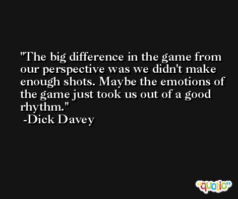 The big difference in the game from our perspective was we didn't make enough shots. Maybe the emotions of the game just took us out of a good rhythm. -Dick Davey