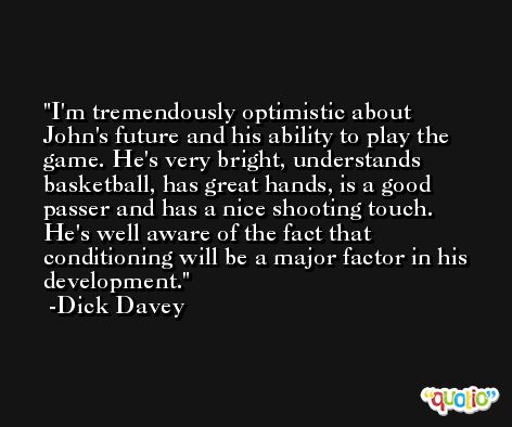 I'm tremendously optimistic about John's future and his ability to play the game. He's very bright, understands basketball, has great hands, is a good passer and has a nice shooting touch. He's well aware of the fact that conditioning will be a major factor in his development. -Dick Davey