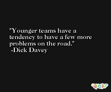 Younger teams have a tendency to have a few more problems on the road. -Dick Davey