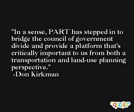 In a sense, PART has stepped in to bridge the council of government divide and provide a platform that's critically important to us from both a transportation and land-use planning perspective. -Don Kirkman