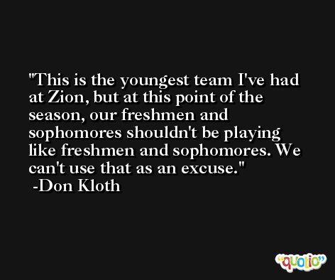 This is the youngest team I've had at Zion, but at this point of the season, our freshmen and sophomores shouldn't be playing like freshmen and sophomores. We can't use that as an excuse. -Don Kloth