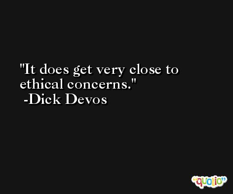 It does get very close to ethical concerns. -Dick Devos