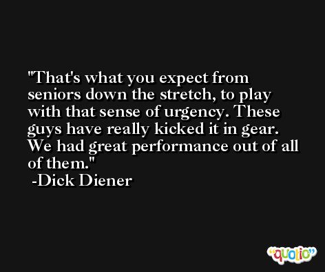 That's what you expect from seniors down the stretch, to play with that sense of urgency. These guys have really kicked it in gear. We had great performance out of all of them. -Dick Diener