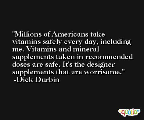 Millions of Americans take vitamins safely every day, including me. Vitamins and mineral supplements taken in recommended doses are safe. It's the designer supplements that are worrisome. -Dick Durbin