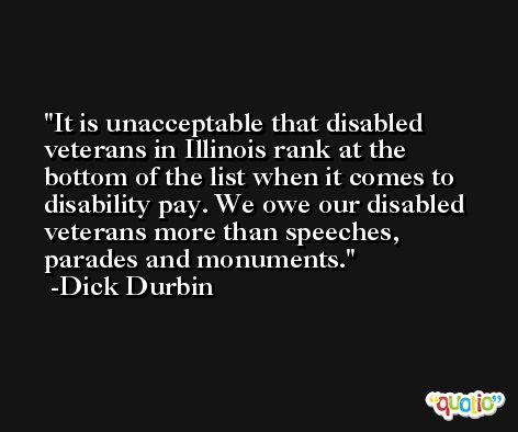 It is unacceptable that disabled veterans in Illinois rank at the bottom of the list when it comes to disability pay. We owe our disabled veterans more than speeches, parades and monuments. -Dick Durbin