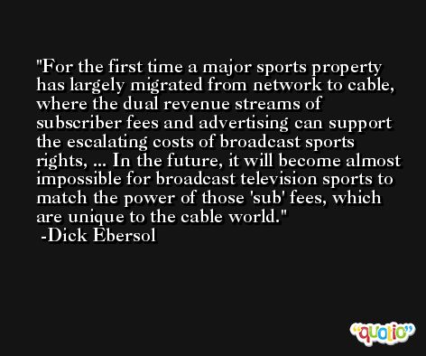 For the first time a major sports property has largely migrated from network to cable, where the dual revenue streams of subscriber fees and advertising can support the escalating costs of broadcast sports rights, ... In the future, it will become almost impossible for broadcast television sports to match the power of those 'sub' fees, which are unique to the cable world. -Dick Ebersol
