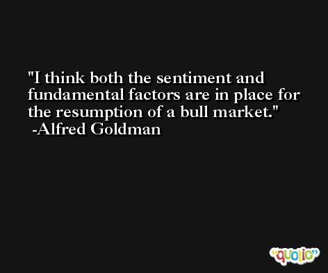 I think both the sentiment and fundamental factors are in place for the resumption of a bull market. -Alfred Goldman