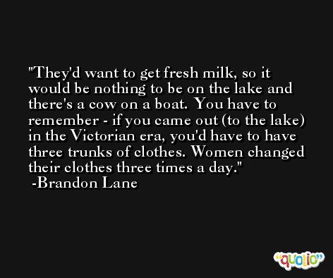They'd want to get fresh milk, so it would be nothing to be on the lake and there's a cow on a boat. You have to remember - if you came out (to the lake) in the Victorian era, you'd have to have three trunks of clothes. Women changed their clothes three times a day. -Brandon Lane