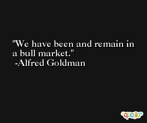 We have been and remain in a bull market. -Alfred Goldman