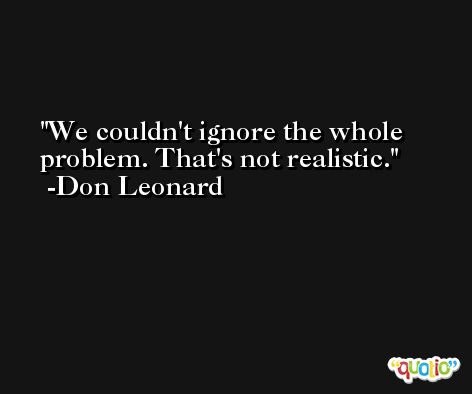 We couldn't ignore the whole problem. That's not realistic. -Don Leonard