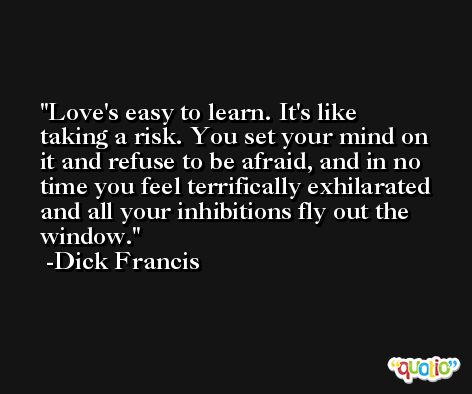 Love's easy to learn. It's like taking a risk. You set your mind on it and refuse to be afraid, and in no time you feel terrifically exhilarated and all your inhibitions fly out the window. -Dick Francis