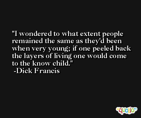 I wondered to what extent people remained the same as they'd been when very young; if one peeled back the layers of living one would come to the know child. -Dick Francis