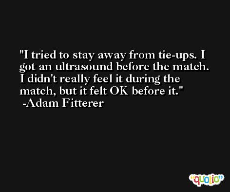 I tried to stay away from tie-ups. I got an ultrasound before the match. I didn't really feel it during the match, but it felt OK before it. -Adam Fitterer