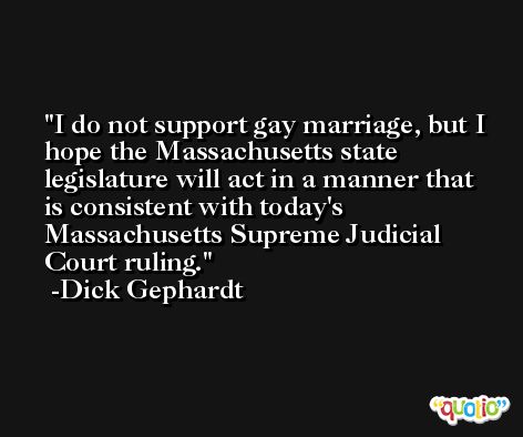 I do not support gay marriage, but I hope the Massachusetts state legislature will act in a manner that is consistent with today's Massachusetts Supreme Judicial Court ruling. -Dick Gephardt