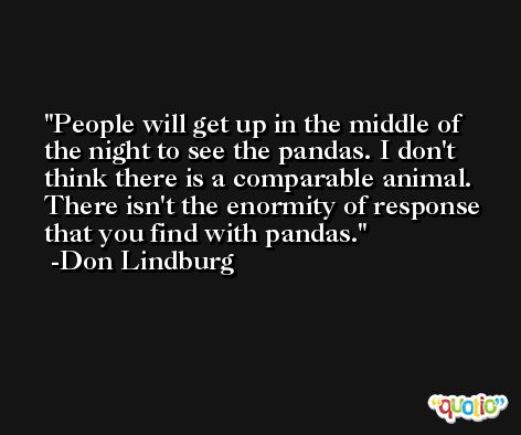 People will get up in the middle of the night to see the pandas. I don't think there is a comparable animal. There isn't the enormity of response that you find with pandas. -Don Lindburg