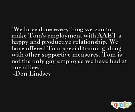 We have done everything we can to make Tom's employment with AAET a happy and productive relationship. We have offered Tom special training along with other supportive measures. Tom is not the only gay employee we have had at our office. -Don Lindsey