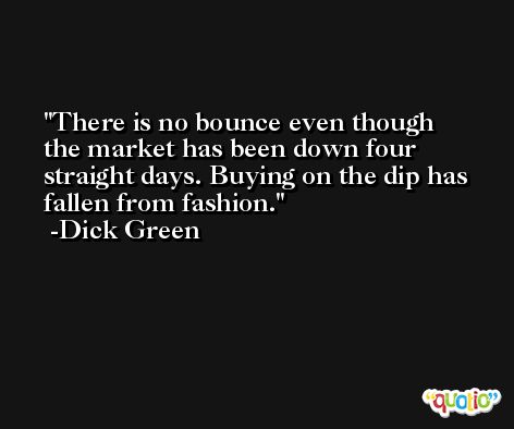 There is no bounce even though the market has been down four straight days. Buying on the dip has fallen from fashion. -Dick Green