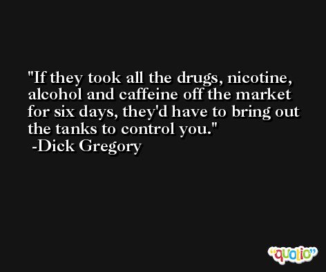 If they took all the drugs, nicotine, alcohol and caffeine off the market for six days, they'd have to bring out the tanks to control you. -Dick Gregory