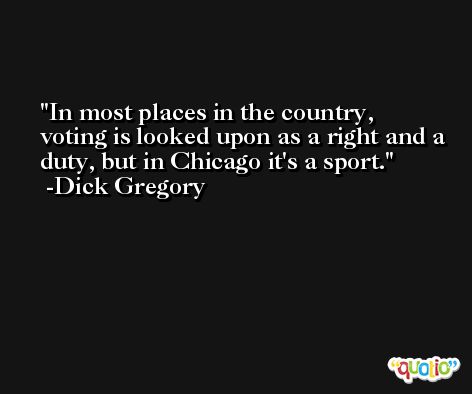 In most places in the country, voting is looked upon as a right and a duty, but in Chicago it's a sport. -Dick Gregory