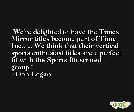 We're delighted to have the Times Mirror titles become part of Time Inc., ... We think that their vertical sports enthusiast titles are a perfect fit with the Sports Illustrated group. -Don Logan