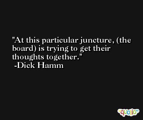 At this particular juncture, (the board) is trying to get their thoughts together. -Dick Hamm