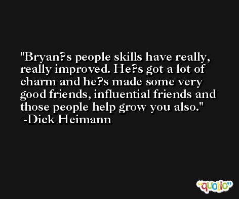 Bryan?s people skills have really, really improved. He?s got a lot of charm and he?s made some very good friends, influential friends and those people help grow you also. -Dick Heimann
