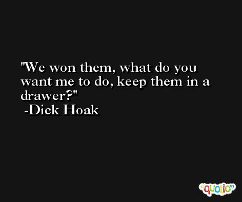We won them, what do you want me to do, keep them in a drawer? -Dick Hoak
