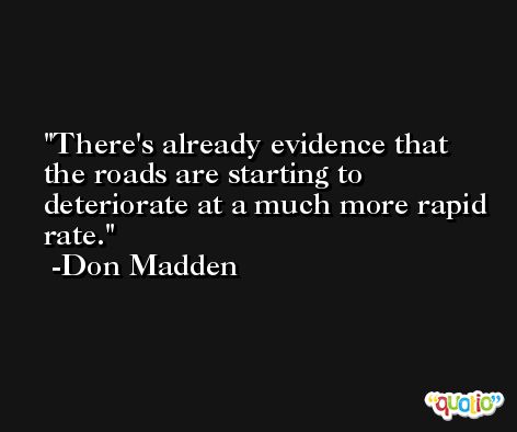 There's already evidence that the roads are starting to deteriorate at a much more rapid rate. -Don Madden